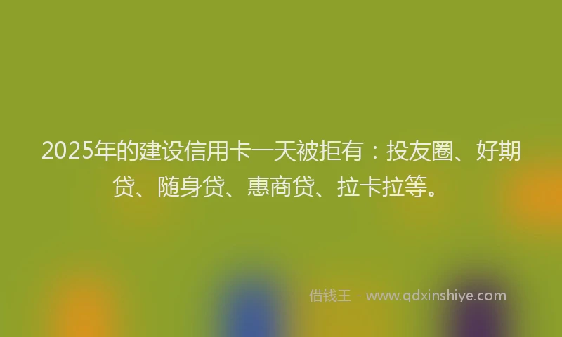 2025年的建设信用卡一天被拒有：投友圈、好期贷、随身贷、惠商贷、拉卡拉等。