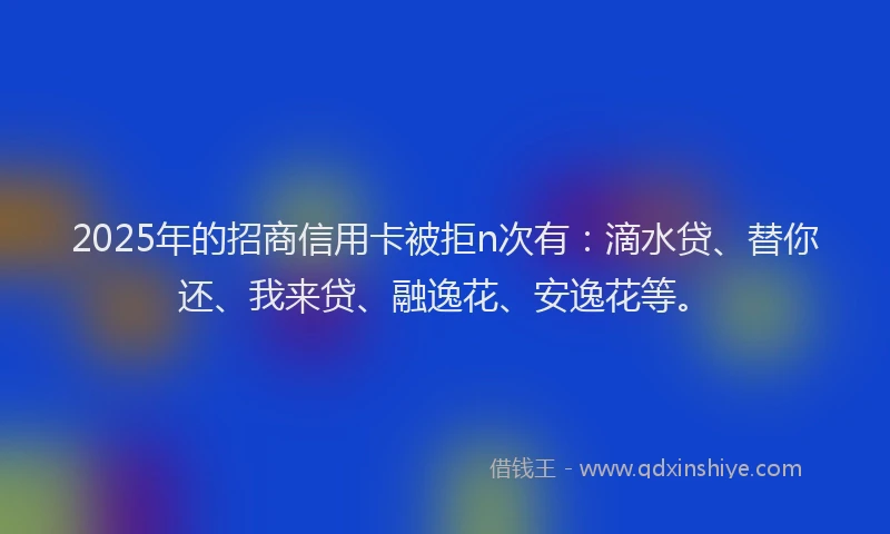 2025年的招商信用卡被拒n次有：滴水贷、替你还、我来贷、融逸花、安逸花等。