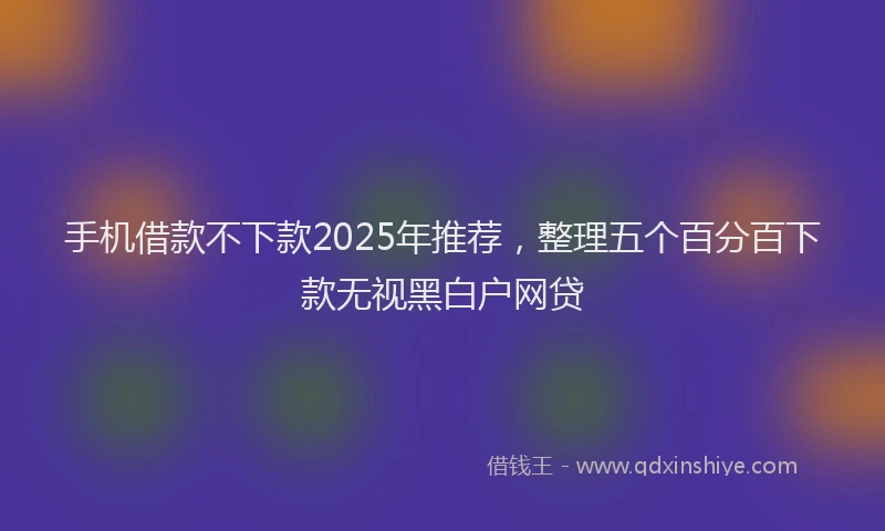 手机借款不下款2025年推荐，整理五个百分百下款无视黑白户网贷
