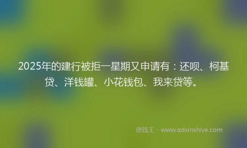 2025年的建行被拒一星期又申请有：还呗、柯基贷、洋钱罐、小花钱包、我来贷等。