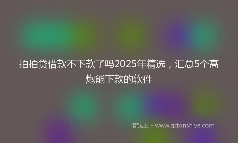 拍拍贷借款不下款了吗2025年精选，汇总5个高炮能下款的软件