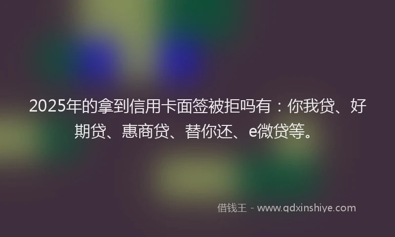 2025年的拿到信用卡面签被拒吗有：你我贷、好期贷、惠商贷、替你还、e微贷等。