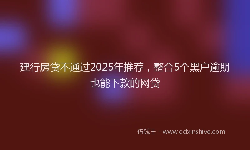 建行房贷不通过2025年推荐，整合5个黑户逾期也能下款的网贷