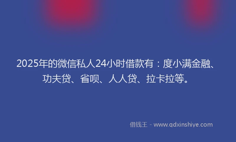 2025年的微信私人24小时借款有：度小满金融、功夫贷、省呗、人人贷、拉卡拉等。