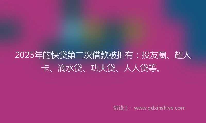 2025年的快贷第三次借款被拒有：投友圈、超人卡、滴水贷、功夫贷、人人贷等。