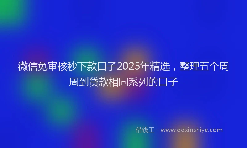 微信免审核秒下款口子2025年精选，整理五个周周到贷款相同系列的口子