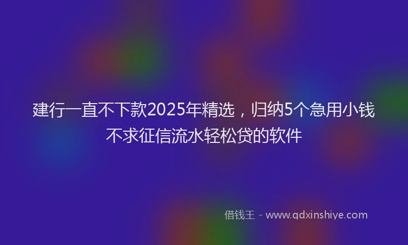 建行一直不下款2025年精选，归纳5个急用小钱不求征信流水轻松贷的软件