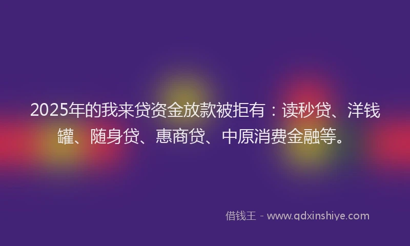 2025年的我来贷资金放款被拒有：读秒贷、洋钱罐、随身贷、惠商贷、中原消费金融等。