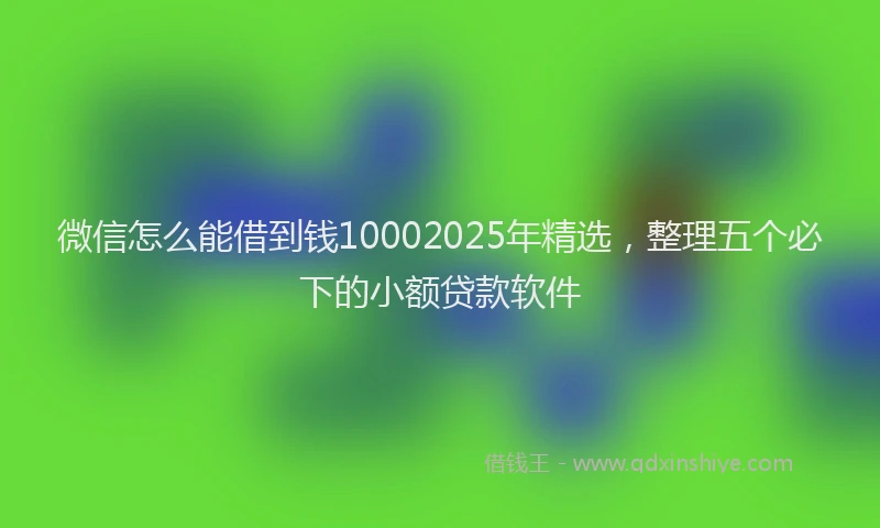微信怎么能借到钱10002025年精选，整理五个必下的小额贷款软件
