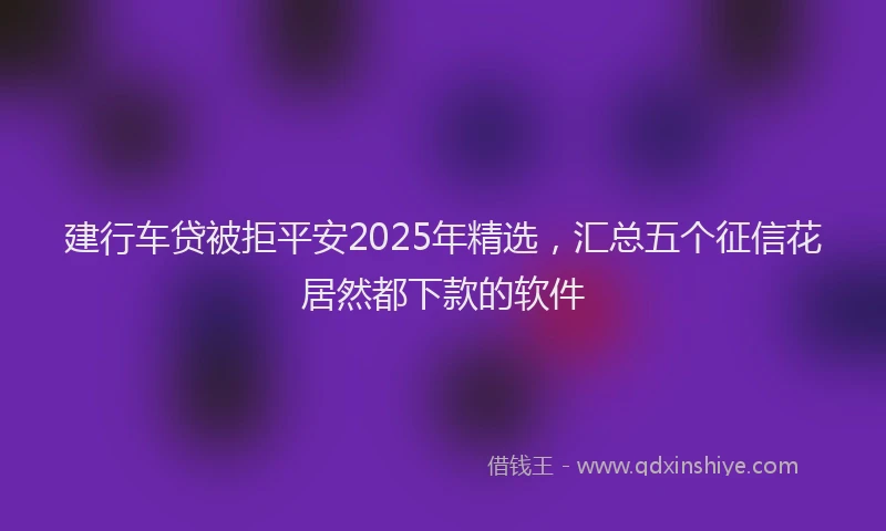 建行车贷被拒平安2025年精选，汇总五个征信花居然都下款的软件