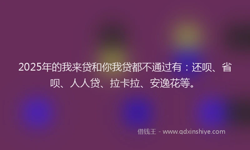 2025年的我来贷和你我贷都不通过有：还呗、省呗、人人贷、拉卡拉、安逸花等。