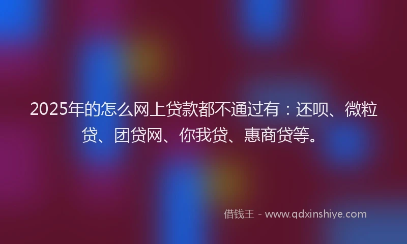 2025年的怎么网上贷款都不通过有：还呗、微粒贷、团贷网、你我贷、惠商贷等。