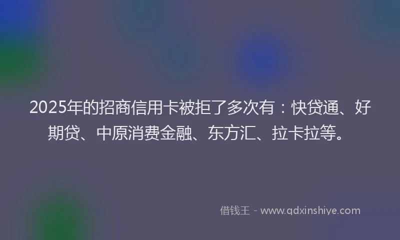 2025年的招商信用卡被拒了多次有：快贷通、好期贷、中原消费金融、东方汇、拉卡拉等。