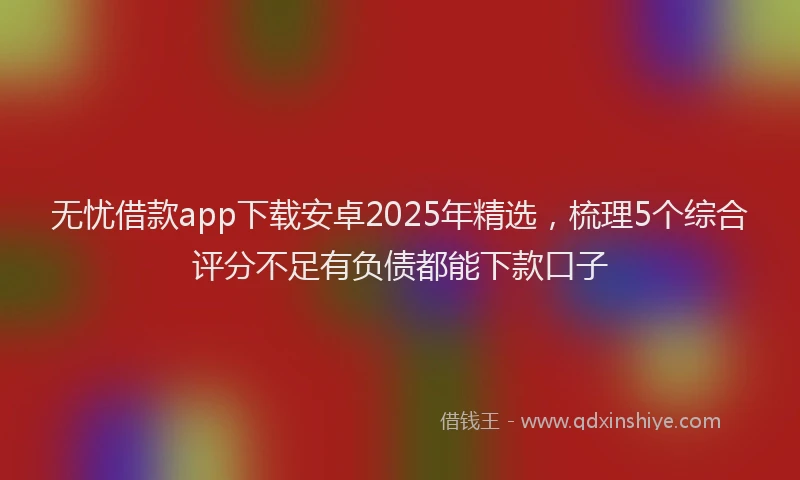 无忧借款app下载安卓2025年精选，梳理5个综合评分不足有负债都能下款口子