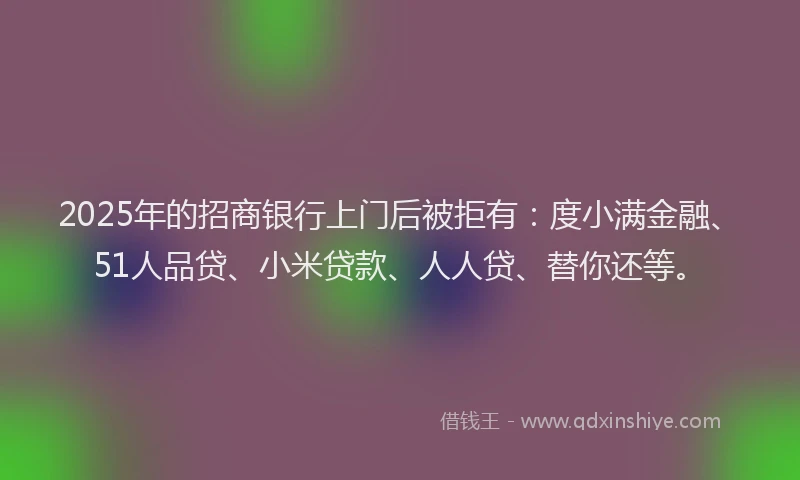 2025年的招商银行上门后被拒有：度小满金融、51人品贷、小米贷款、人人贷、替你还等。