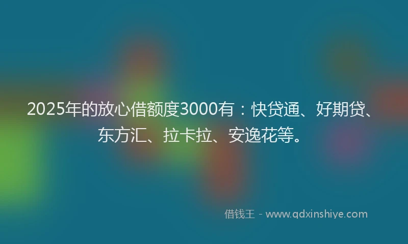 2025年的放心借额度3000有：快贷通、好期贷、东方汇、拉卡拉、安逸花等。