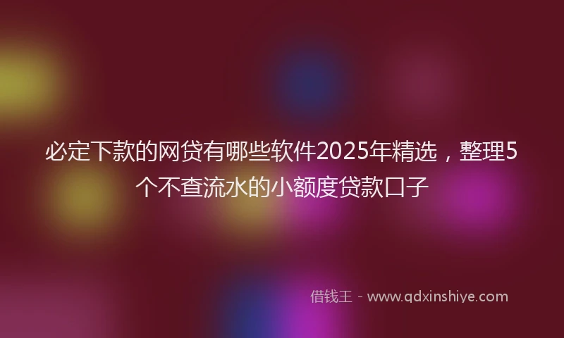 必定下款的网贷有哪些软件2025年精选，整理5个不查流水的小额度贷款口子