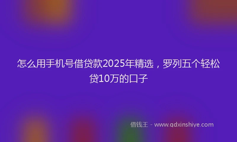 怎么用手机号借贷款2025年精选，罗列五个轻松贷10万的口子