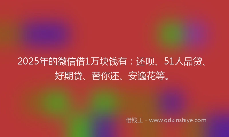 2025年的微信借1万块钱有：还呗、51人品贷、好期贷、替你还、安逸花等。