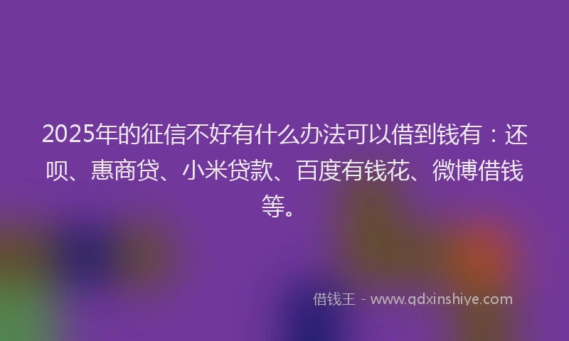2025年的征信不好有什么办法可以借到钱有：还呗、惠商贷、小米贷款、百度有钱花、微博借钱等。