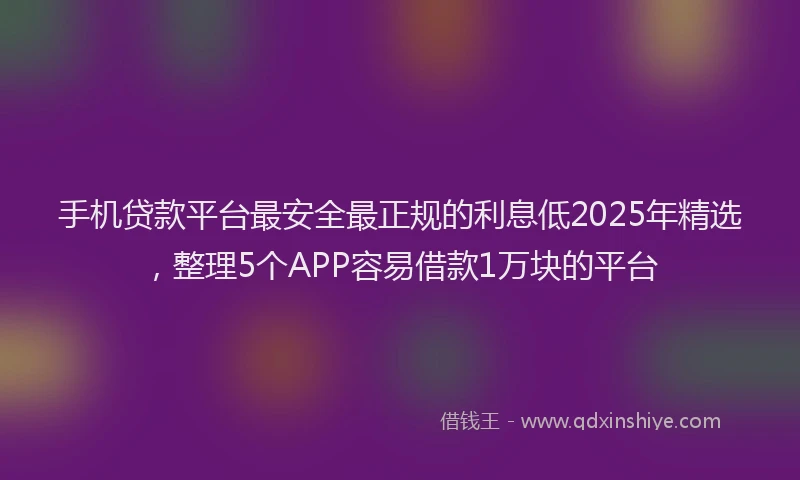 手机贷款平台最安全最正规的利息低2025年精选，整理5个APP容易借款1万块的平台
