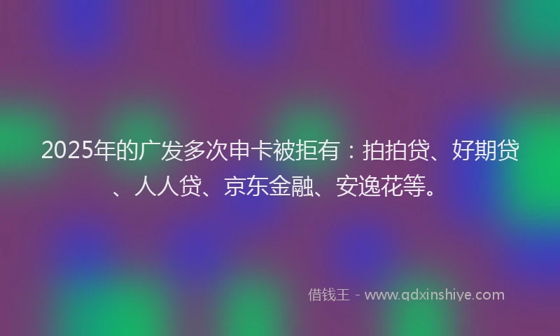 2025年的广发多次申卡被拒有：拍拍贷、好期贷、人人贷、京东金融、安逸花等。