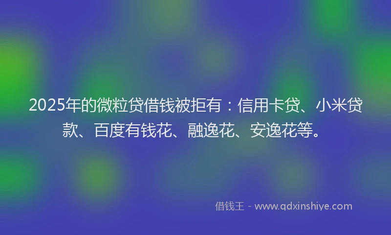 2025年的微粒贷借钱被拒有：信用卡贷、小米贷款、百度有钱花、融逸花、安逸花等。