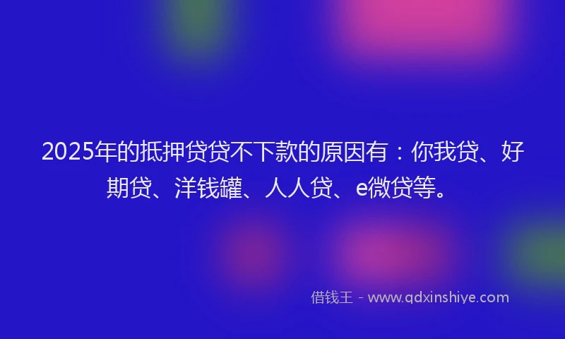 2025年的抵押贷贷不下款的原因有：你我贷、好期贷、洋钱罐、人人贷、e微贷等。