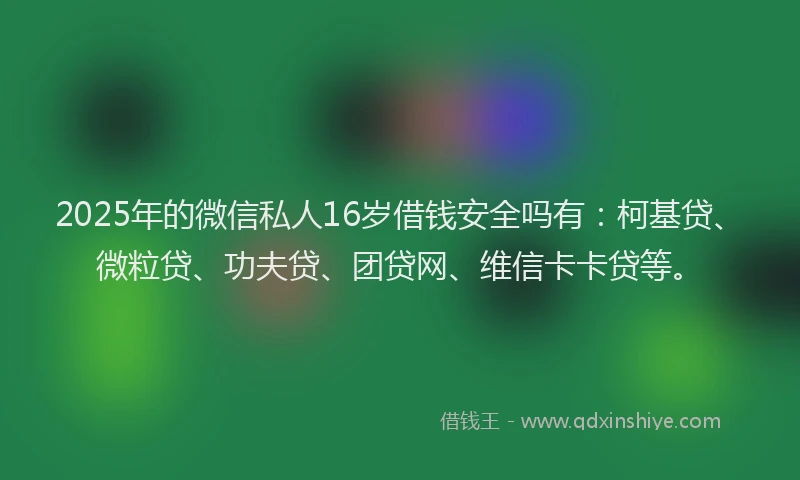 2025年的微信私人16岁借钱安全吗有：柯基贷、微粒贷、功夫贷、团贷网、维信卡卡贷等。
