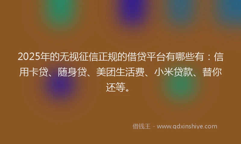 2025年的无视征信正规的借贷平台有哪些有：信用卡贷、随身贷、美团生活费、小米贷款、替你还等。