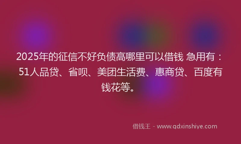 2025年的征信不好负债高哪里可以借钱 急用有：51人品贷、省呗、美团生活费、惠商贷、百度有钱花等。