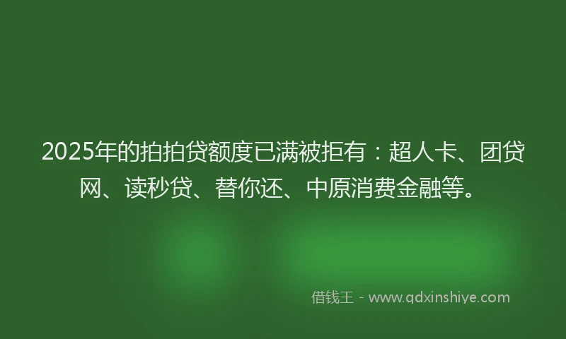 2025年的拍拍贷额度已满被拒有：超人卡、团贷网、读秒贷、替你还、中原消费金融等。