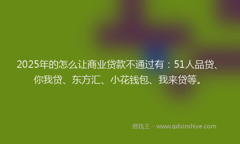 2025年的怎么让商业贷款不通过有：51人品贷、你我贷、东方汇、小花钱包、我来贷等。