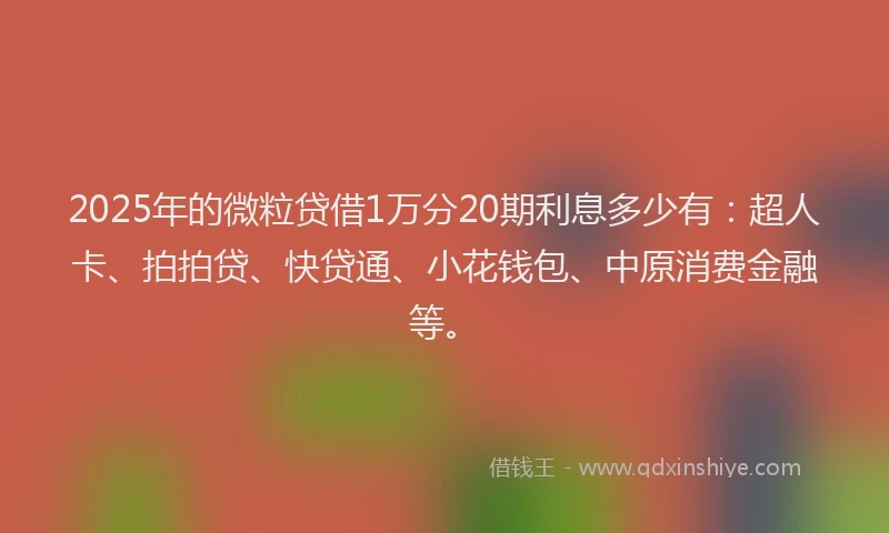 2025年的微粒贷借1万分20期利息多少有：超人卡、拍拍贷、快贷通、小花钱包、中原消费金融等。