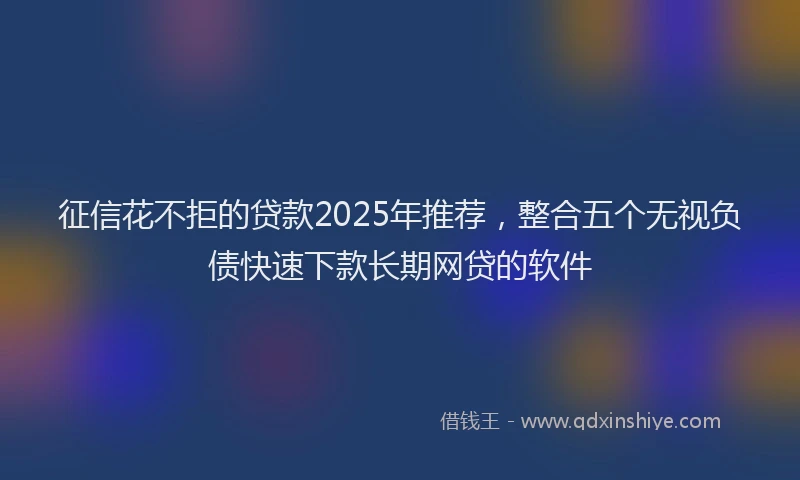 征信花不拒的贷款2025年推荐，整合五个无视负债快速下款长期网贷的软件
