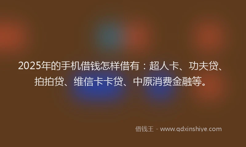 2025年的手机借钱怎样借有：超人卡、功夫贷、拍拍贷、维信卡卡贷、中原消费金融等。