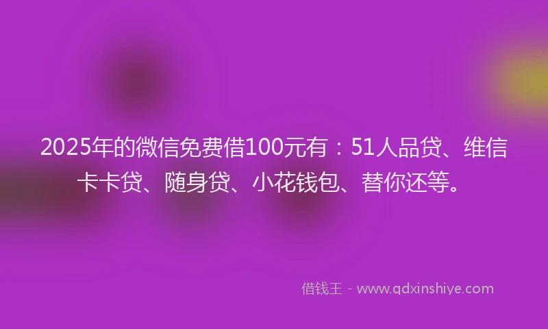 2025年的微信免费借100元有：51人品贷、维信卡卡贷、随身贷、小花钱包、替你还等。