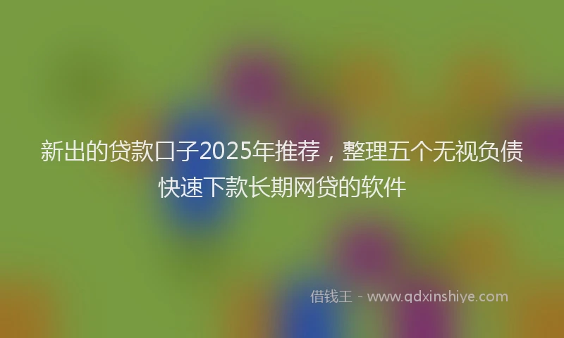 新出的贷款口子2025年推荐，整理五个无视负债快速下款长期网贷的软件