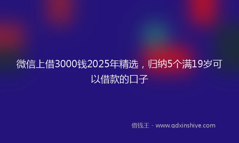 微信上借3000钱2025年精选，归纳5个满19岁可以借款的口子