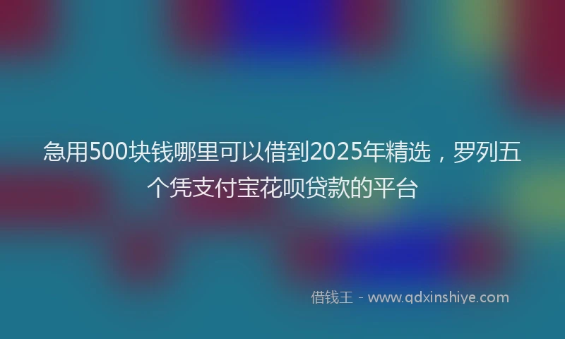 急用500块钱哪里可以借到2025年精选，罗列五个凭支付宝花呗贷款的平台