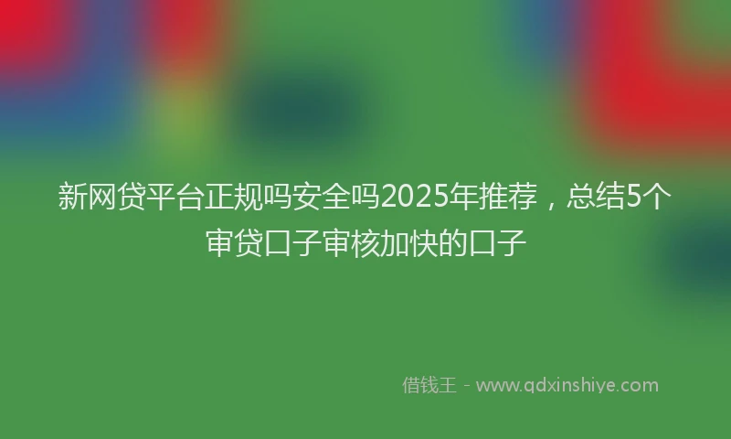 新网贷平台正规吗安全吗2025年推荐，总结5个审贷口子审核加快的口子