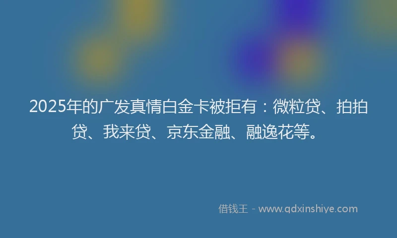 2025年的广发真情白金卡被拒有：微粒贷、拍拍贷、我来贷、京东金融、融逸花等。