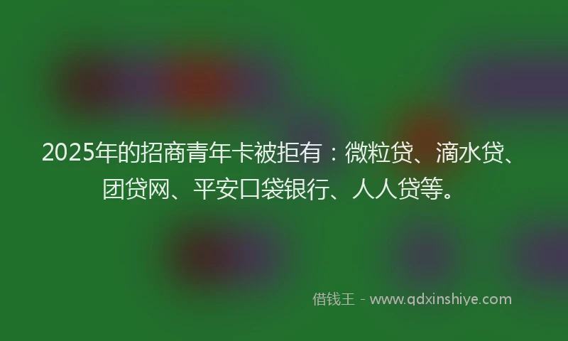 2025年的招商青年卡被拒有：微粒贷、滴水贷、团贷网、平安口袋银行、人人贷等。