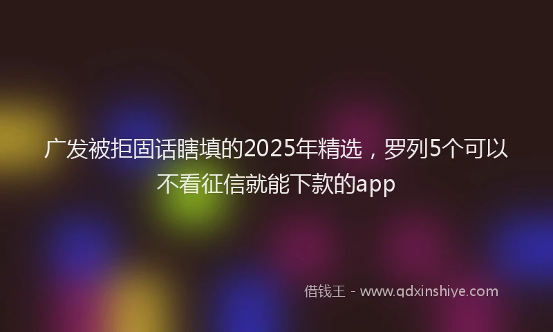 广发被拒固话瞎填的2025年精选，罗列5个可以不看征信就能下款的app