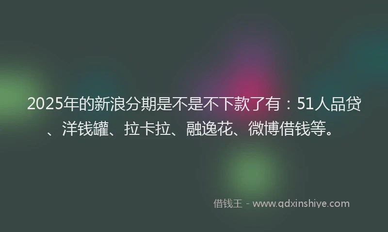 2025年的新浪分期是不是不下款了有：51人品贷、洋钱罐、拉卡拉、融逸花、微博借钱等。