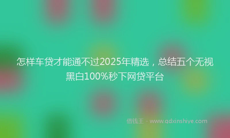 怎样车贷才能通不过2025年精选，总结五个无视黑白100%秒下网贷平台