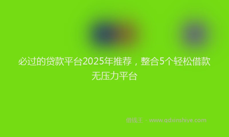 必过的贷款平台2025年推荐，整合5个轻松借款无压力平台