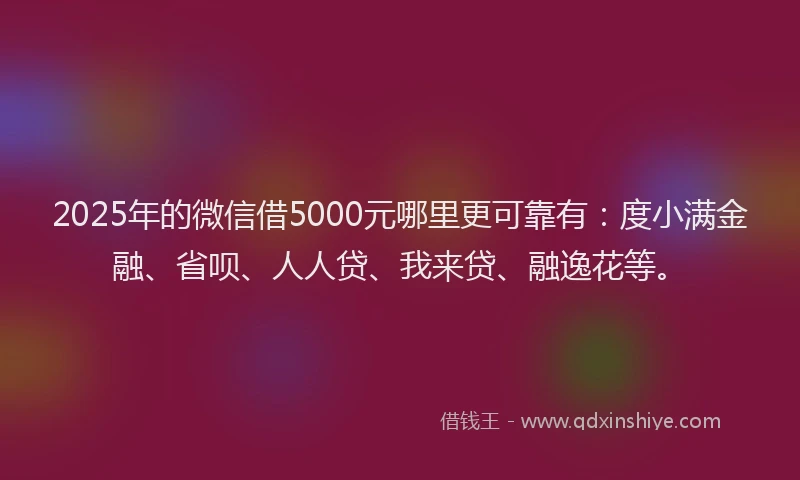 2025年的微信借5000元哪里更可靠有：度小满金融、省呗、人人贷、我来贷、融逸花等。