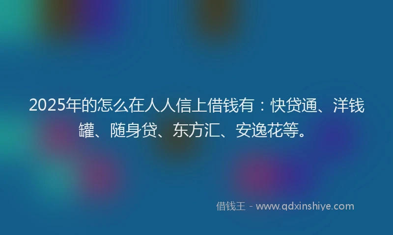 2025年的怎么在人人信上借钱有：快贷通、洋钱罐、随身贷、东方汇、安逸花等。