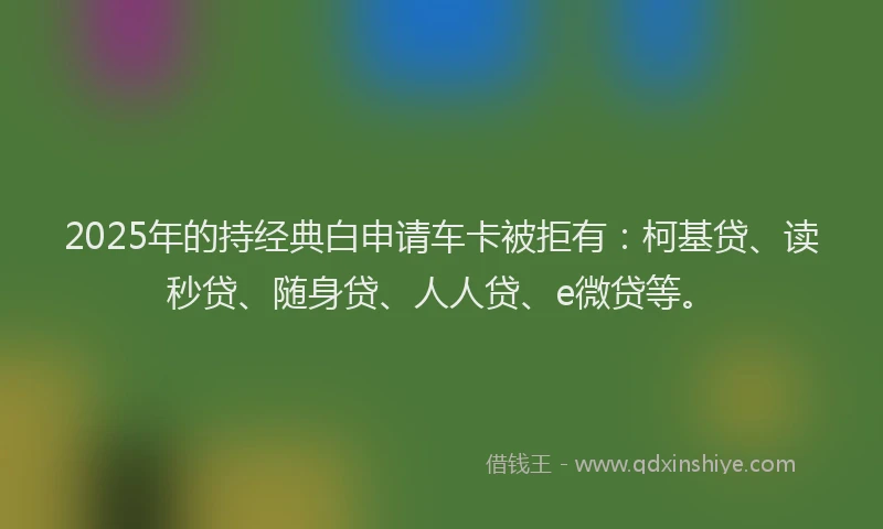 2025年的持经典白申请车卡被拒有：柯基贷、读秒贷、随身贷、人人贷、e微贷等。